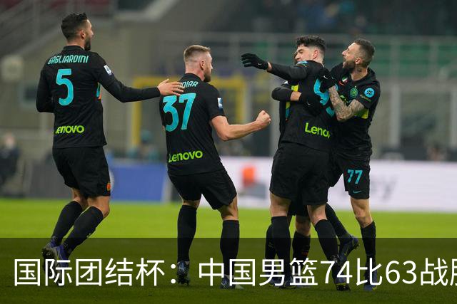 国际团结杯：中国男篮74比63战胜格鲁吉亚男篮