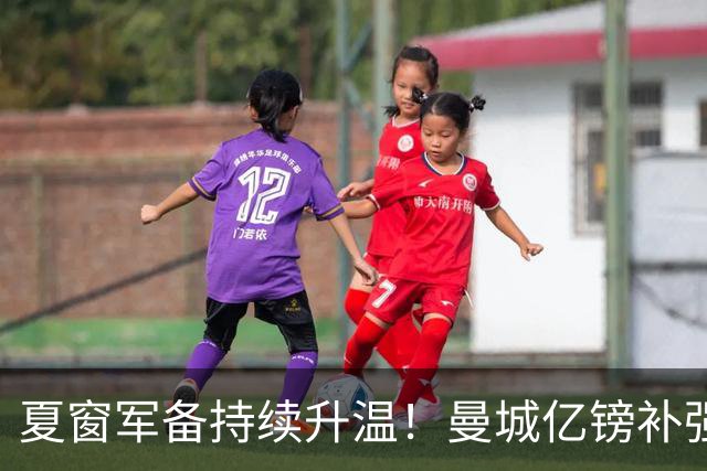 夏窗军备持续升温！曼城亿镑补强中场，阿森纳双线蓄力冲刺新赛季