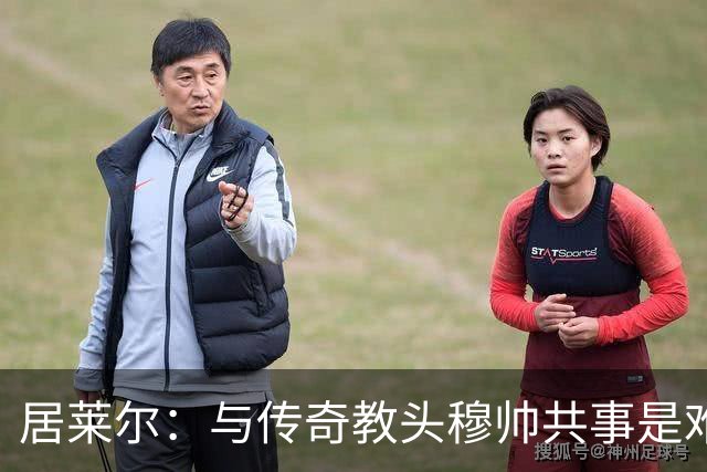居莱尔：与传奇教头穆帅共事是难得机会，赛场之外他待人也很坦诚